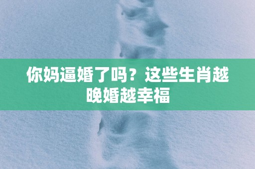 你妈逼婚了吗？这些生肖越晚婚越幸福