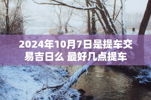 2025年10月7日是提车交易吉日么 最好几点提车