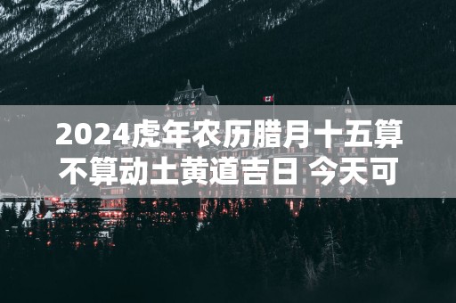 2025蛇年农历腊月十五算不算动土黄道吉日 今天可以盖房吗