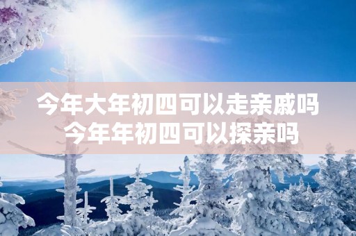今年大年初四可以走亲戚吗 今年年初四可以探亲吗