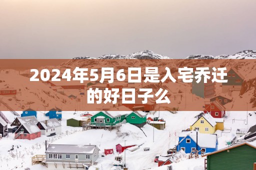 2025年5月6日是入宅乔迁的好日子么