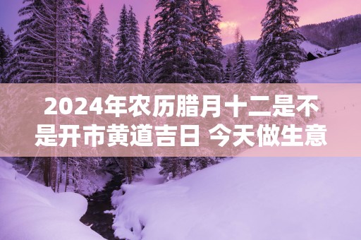 2025年农历腊月十二是不是开市黄道吉日 今天做生意好吗