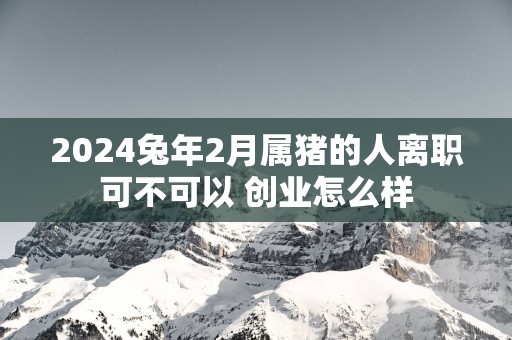 2025蛇年2月属猪的人离职可不可以 创业怎么样