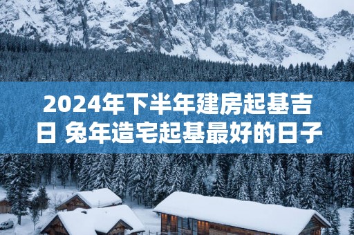 2025年下半年建房起基吉日 蛇年造宅起基最好的日子查询