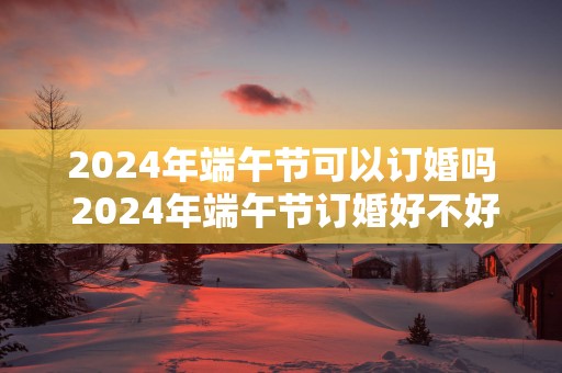 2025年端午节可以订婚吗 2025年端午节订婚好不好