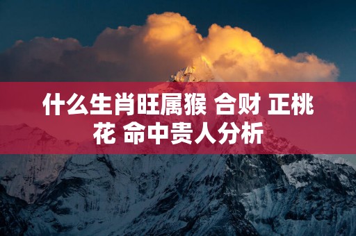 什么生肖旺属猴 合财 正桃花 命中贵人分析