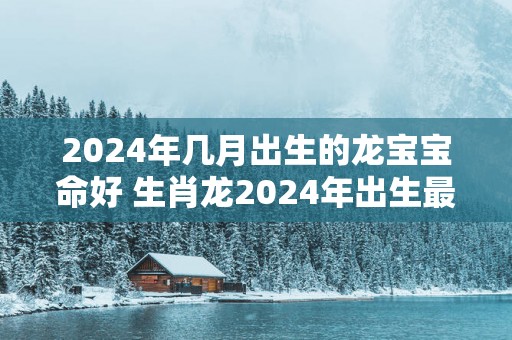 2025年几月出生的龙宝宝命好 生肖龙2025年出生最佳时间