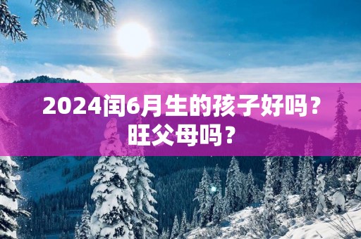 2025闰6月生的孩子好吗？旺父母吗？
