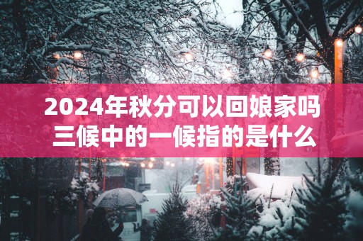 2025年秋分可以回娘家吗 三候中的一候指的是什么