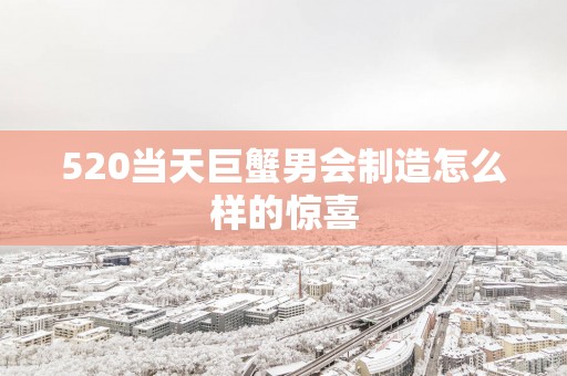520当天巨蟹男会制造怎么样的惊喜