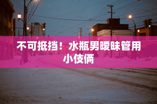 不可抵挡！水瓶男暧昧管用小伎俩