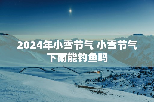 2025年小雪节气 小雪节气下雨能钓鱼吗