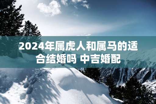 2025年属虎人和属马的适合结婚吗 中吉婚配