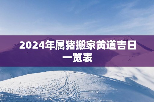 2025年属猪搬家黄道吉日一览表