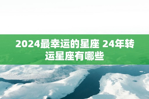 2025最幸运的星座 24年转运星座有哪些
