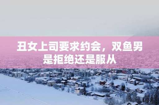 丑女上司要求约会，双鱼男是拒绝还是服从