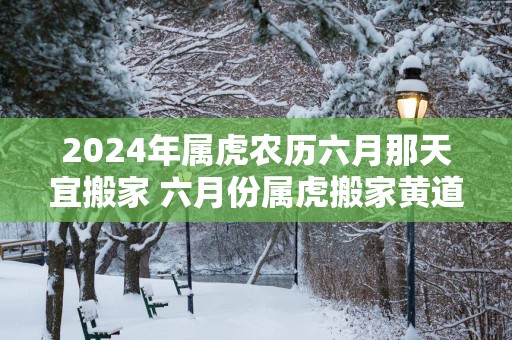 2025年属虎农历六月那天宜搬家 六月份属虎搬家黄道吉日