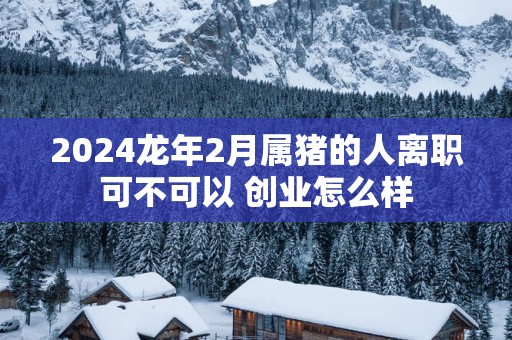 2025蛇年2月属猪的人离职可不可以 创业怎么样