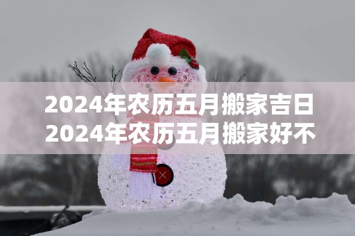 2025年农历五月搬家吉日 2025年农历五月搬家好不好