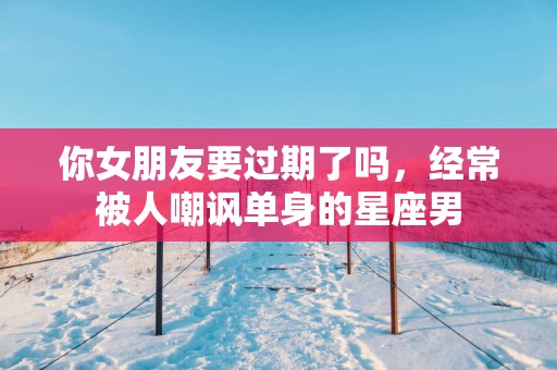 你女朋友要过期了吗，经常被人嘲讽单身的星座男