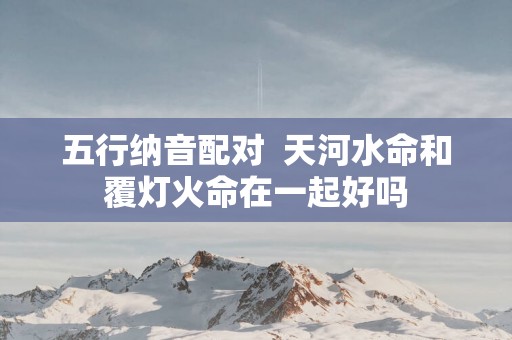 五行纳音配对  天河水命和覆灯火命在一起好吗