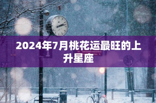 2025年7月桃花运最旺的上升星座