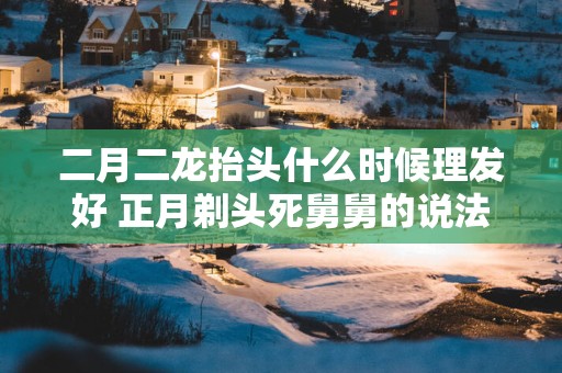 二月二龙抬头什么时候理发好 正月剃头死舅舅的说法