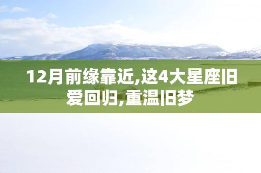 12月前缘靠近,这4大星座旧爱回归,重温旧梦