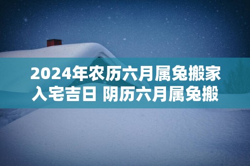 2025年农历六月属兔搬家入宅吉日 阴历六月属兔搬家好日子