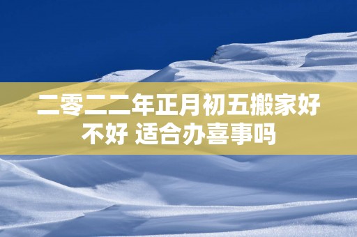 二零二二年正月初五搬家好不好 适合办喜事吗