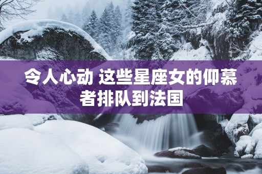 令人心动 这些星座女的仰慕者排队到法国