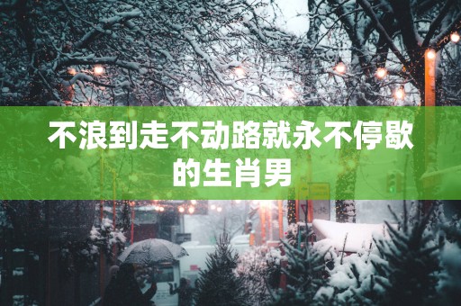 不浪到走不动路就永不停歇的生肖男