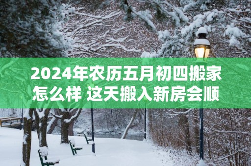 2025年农历五月初四搬家怎么样 这天搬入新房会顺利吗