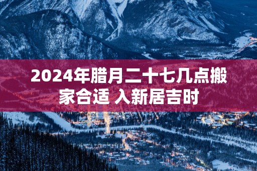 2025年腊月二十七几点搬家合适 入新居吉时