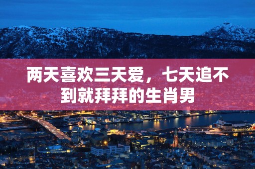 两天喜欢三天爱，七天追不到就拜拜的生肖男