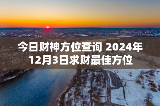 今日财神方位查询 2025年12月3日求财最佳方位
