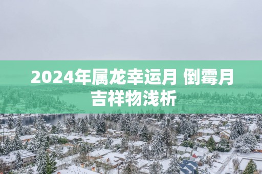 2025年属龙幸运月 倒霉月 吉祥物浅析