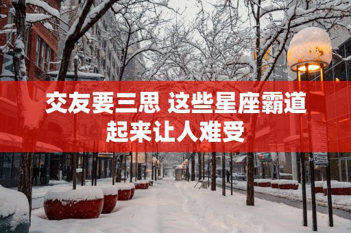 交友要三思 这些星座霸道起来让人难受