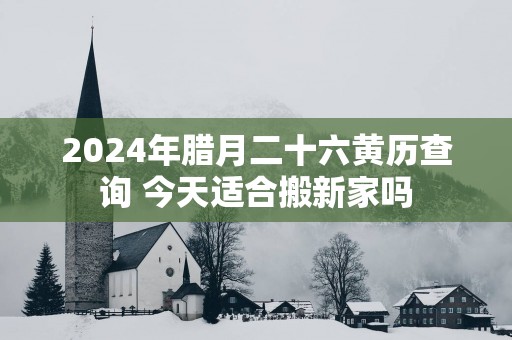 2025年腊月二十六黄历查询 今天适合搬新家吗