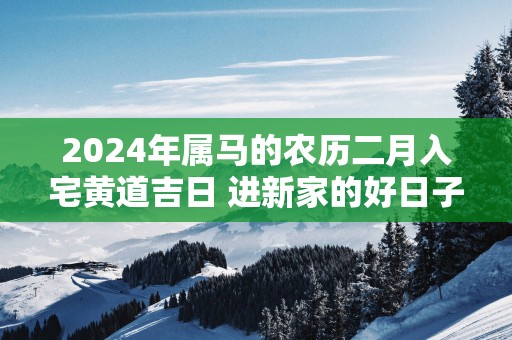 2025年属马的农历二月入宅黄道吉日 进新家的好日子
