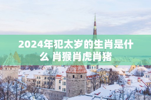 2025年犯太岁的生肖是什么 肖猴肖虎肖猪