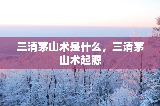三清茅山术是什么，三清茅山术起源