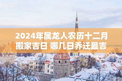 2025年属龙人农历十二月搬家吉日 哪几日乔迁最吉利