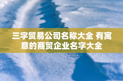 三字贸易公司名称大全 有寓意的商贸企业名字大全