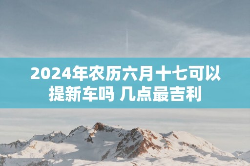 2025年农历六月十七可以提新车吗 几点最吉利