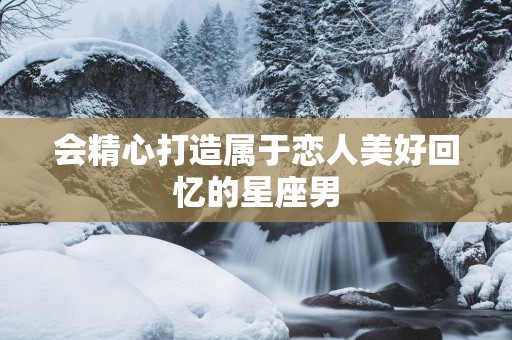会精心打造属于恋人美好回忆的星座男