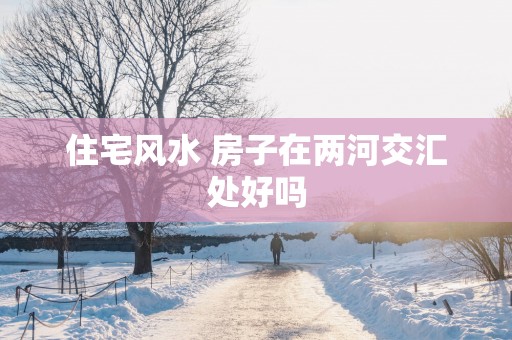 住宅风水 房子在两河交汇处好吗