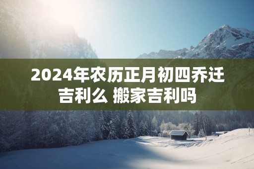 2025年农历正月初四乔迁吉利么 搬家吉利吗
