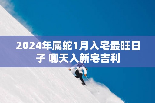 2025年属蛇1月入宅最旺日子 哪天入新宅吉利
