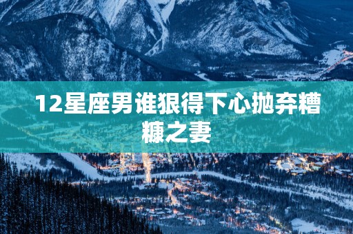 12星座男谁狠得下心抛弃糟糠之妻